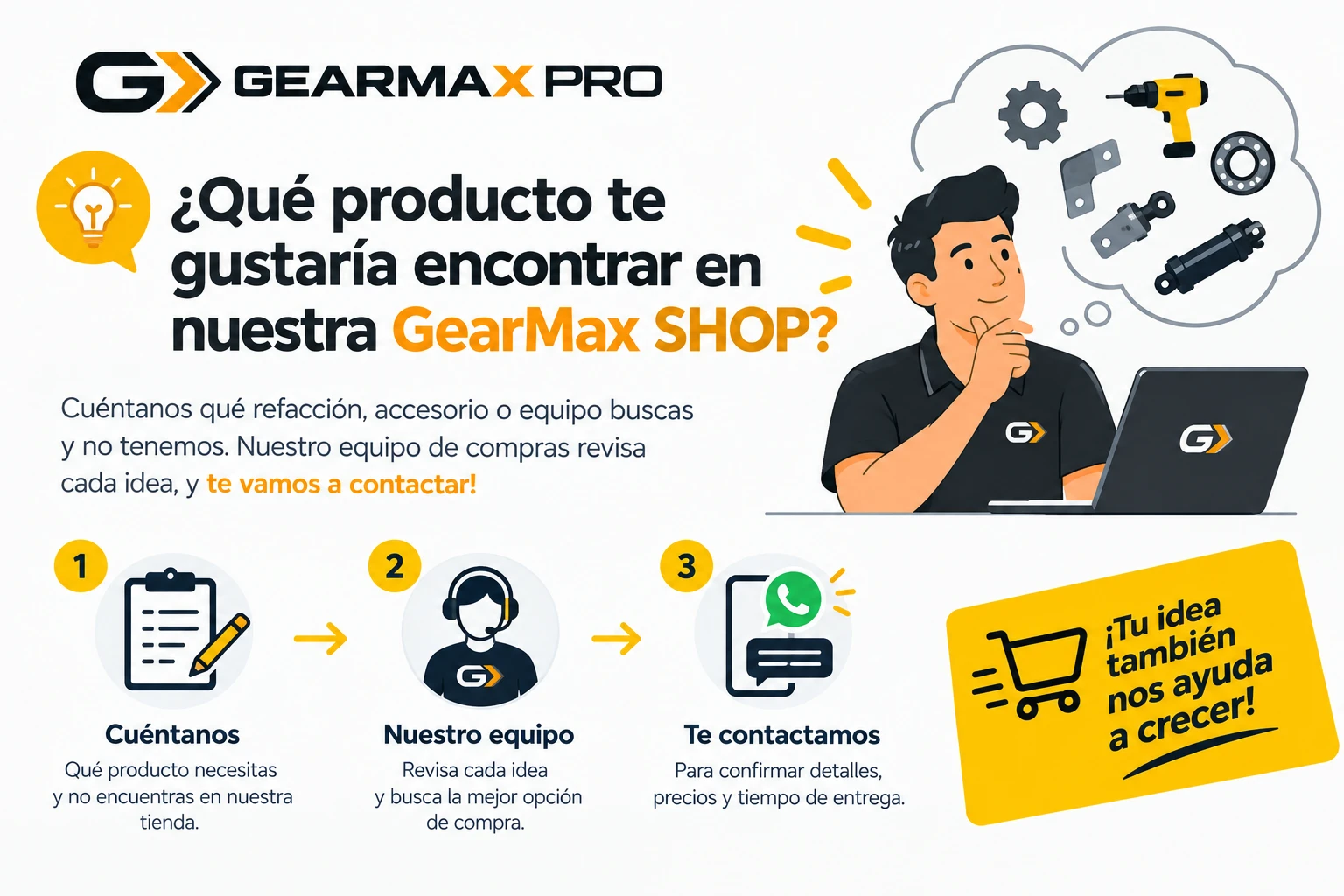 ¿Qué producto te gustaría encontrar en nuestra GearMax SHOP? Cuéntanos qué refacción, accesorio o equipo buscas y no tenemos: 1) Cuéntanos, 2) Nuestro equipo revisa cada idea, 3) Te contactamos por WhatsApp para confirmar detalles, precios y tiempo de entrega.